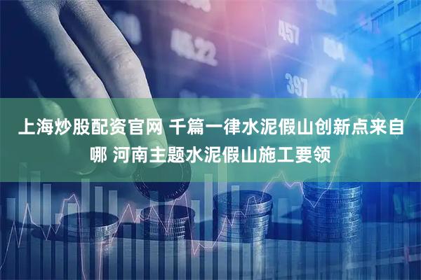 上海炒股配资官网 千篇一律水泥假山创新点来自哪 河南主题水泥假山施工要领