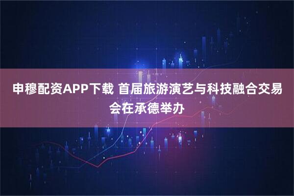 申穆配资APP下载 首届旅游演艺与科技融合交易会在承德举办