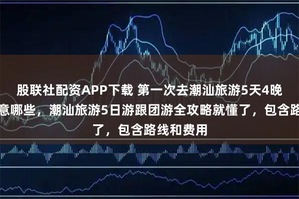 股联社配资APP下载 第一次去潮汕旅游5天4晚攻略该注意哪些，潮汕旅游5日游跟团游全攻略就懂了，包含路线和费用