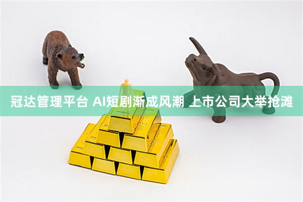 冠达管理平台 AI短剧渐成风潮 上市公司大举抢滩