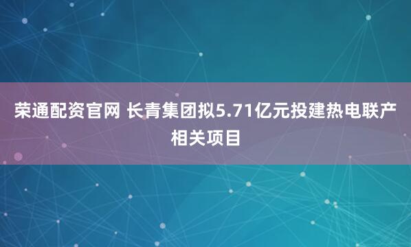 荣通配资官网 长青集团拟5.71亿元投建热电联产相关项目