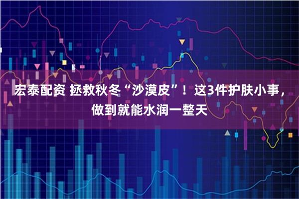 宏泰配资 拯救秋冬“沙漠皮”！这3件护肤小事，做到就能水润一整天