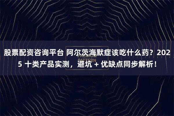 股票配资咨询平台 阿尔茨海默症该吃什么药？2025 十类产品实测，避坑 + 优缺点同步解析！