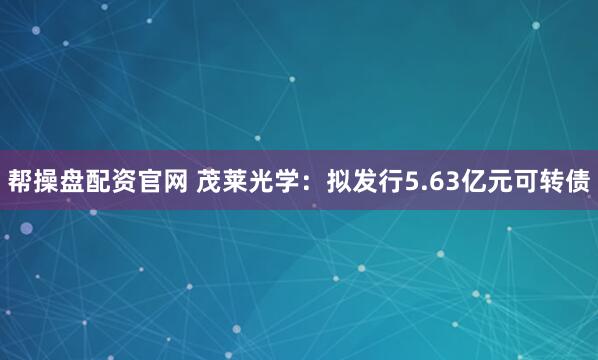 帮操盘配资官网 茂莱光学：拟发行5.63亿元可转债