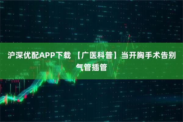 沪深优配APP下载 【广医科普】当开胸手术告别气管插管
