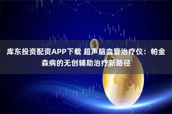 库东投资配资APP下载 超声脑血管治疗仪：帕金森病的无创辅助治疗新路径