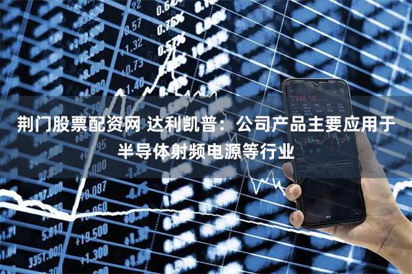 荆门股票配资网 达利凯普：公司产品主要应用于半导体射频电源等行业