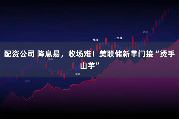 配资公司 降息易，收场难！美联储新掌门接“烫手山芋”