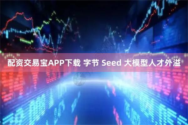 配资交易宝APP下载 字节 Seed 大模型人才外溢
