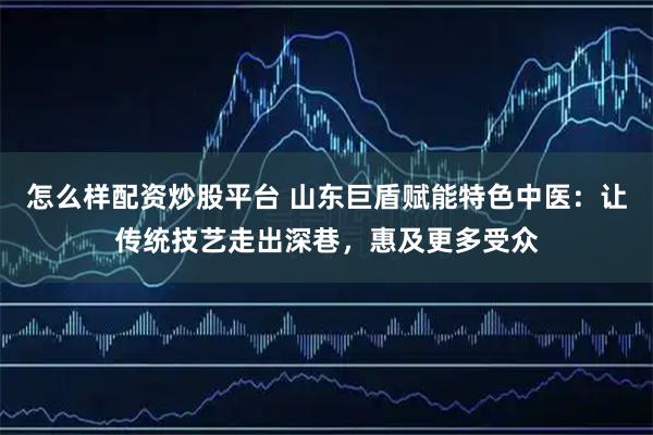 怎么样配资炒股平台 山东巨盾赋能特色中医：让传统技艺走出深巷，惠及更多受众