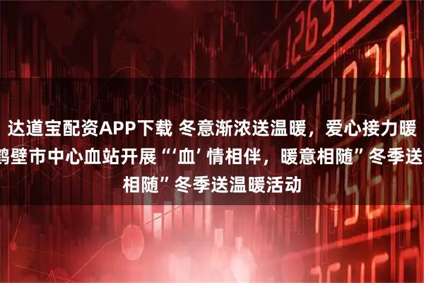 达道宝配资APP下载 冬意渐浓送温暖，爱心接力暖人心——鹤壁市中心血站开展“‘血’ 情相伴，暖意相随”冬季送温暖活动
