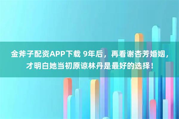 金斧子配资APP下载 9年后，再看谢杏芳婚姻，才明白她当初原谅林丹是最好的选择！