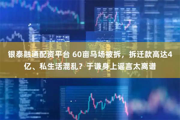 银泰融通配资平台 60亩马场被拆，拆迁款高达4亿、私生活混乱？于谦身上谣言太离谱