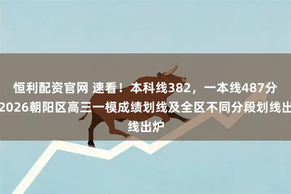 恒利配资官网 速看！本科线382，一本线487分！2026朝阳区高三一模成绩划线及全区不同分段划线出炉