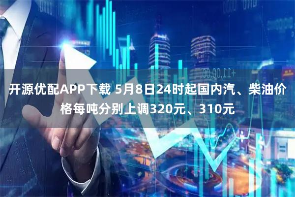 开源优配APP下载 5月8日24时起国内汽、柴油价格每吨分别上调320元、310元