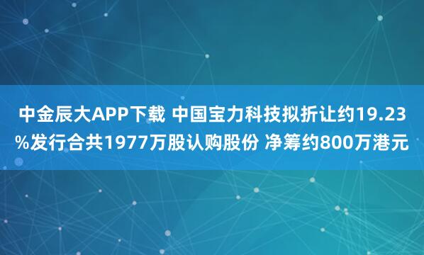 中金辰大APP下载 中国宝力科技拟折让约19.23%发行合共1977万股认购股份 净筹约800万港元