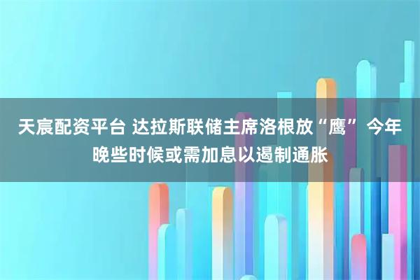 天宸配资平台 达拉斯联储主席洛根放“鹰” 今年晚些时候或需加息以遏制通胀