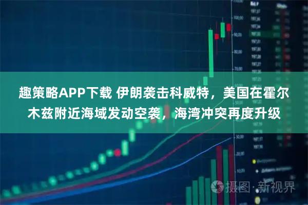趣策略APP下载 伊朗袭击科威特，美国在霍尔木兹附近海域发动空袭，海湾冲突再度升级
