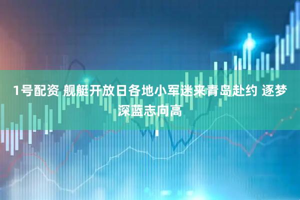 1号配资 舰艇开放日各地小军迷来青岛赴约 逐梦深蓝志向高