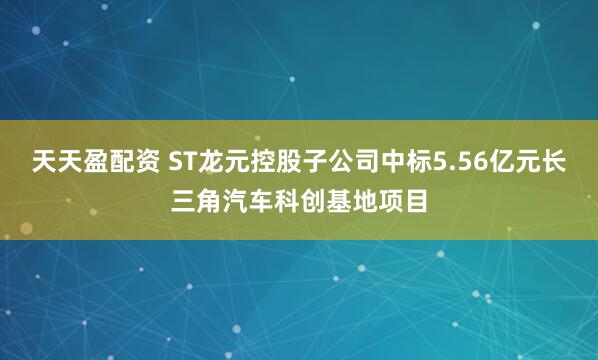 天天盈配资 ST龙元控股子公司中标5.56亿元长三角汽车科创基地项目