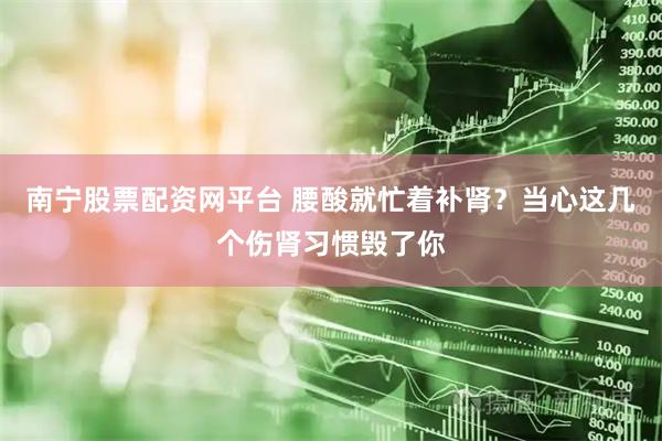 南宁股票配资网平台 腰酸就忙着补肾？当心这几个伤肾习惯毁了你